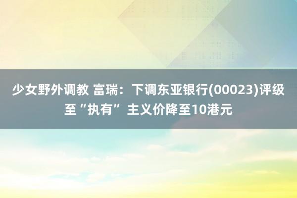 少女野外调教 富瑞：下调东亚银行(00023)评级至“执有” 主义价降至10港元