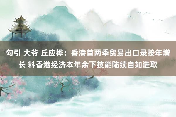 勾引 大爷 丘应桦：香港首两季贸易出口录按年增长 料香港经济本年余下技能陆续自如进取