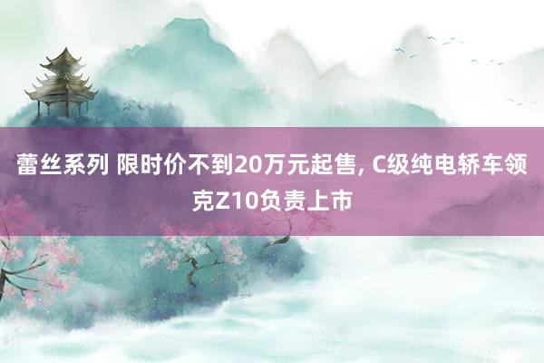 蕾丝系列 限时价不到20万元起售， C级纯电轿车领克Z10负责上市