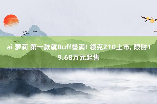 ai 萝莉 第一款就Buff叠满! 领克Z10上市， 限时19.68万元起售