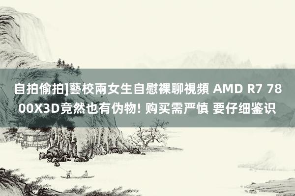 自拍偷拍]藝校兩女生自慰裸聊視頻 AMD R7 7800X3D竟然也有伪物! 购买需严慎 要仔细鉴识