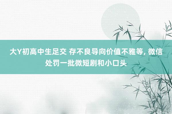 大Y初高中生足交 存不良导向价值不雅等， 微信处罚一批微短剧和小口头