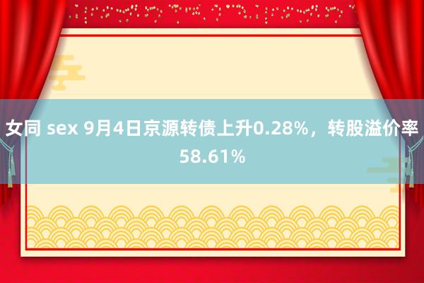 女同 sex 9月4日京源转债上升0.28%，转股溢价率58.61%