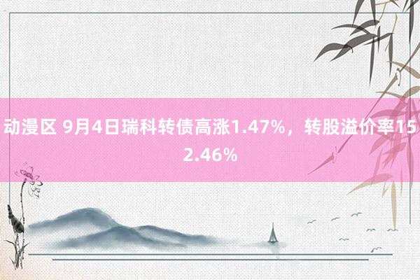 动漫区 9月4日瑞科转债高涨1.47%，转股溢价率152.46%