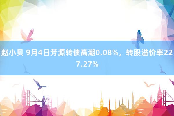 赵小贝 9月4日芳源转债高潮0.08%，转股溢价率227.27%