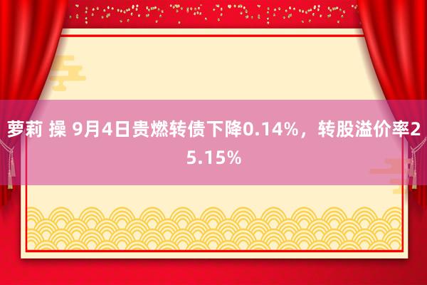 萝莉 操 9月4日贵燃转债下降0.14%，转股溢价率25.15%