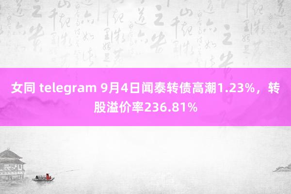 女同 telegram 9月4日闻泰转债高潮1.23%，转股溢价率236.81%