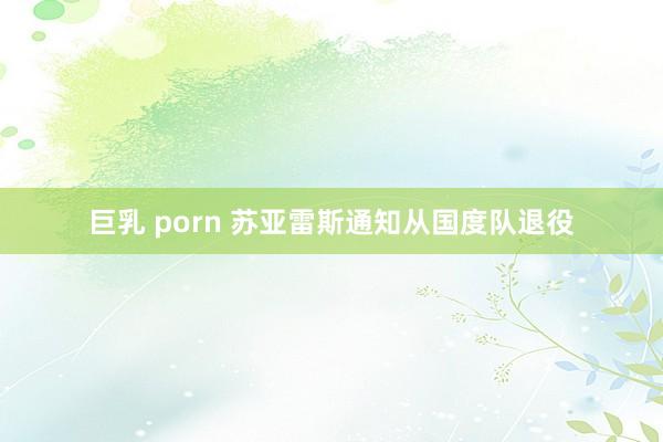 巨乳 porn 苏亚雷斯通知从国度队退役