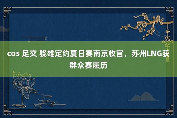 cos 足交 骁雄定约夏日赛南京收官，苏州LNG获群众赛履历