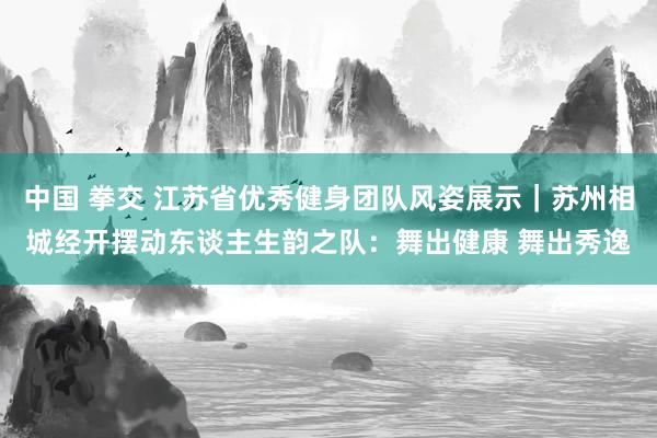 中国 拳交 江苏省优秀健身团队风姿展示｜苏州相城经开摆动东谈主生韵之队：舞出健康 舞出秀逸