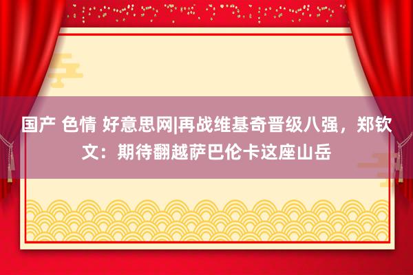 国产 色情 好意思网|再战维基奇晋级八强，郑钦文：期待翻越萨巴伦卡这座山岳