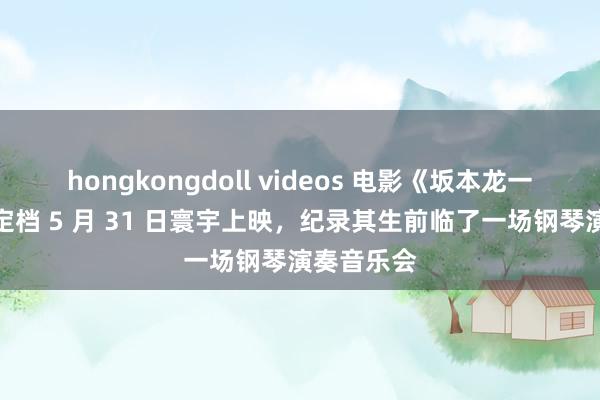 hongkongdoll videos 电影《坂本龙一：精品》定档 5 月 31 日寰宇上映，纪录其生前临了一场钢琴演奏音乐会