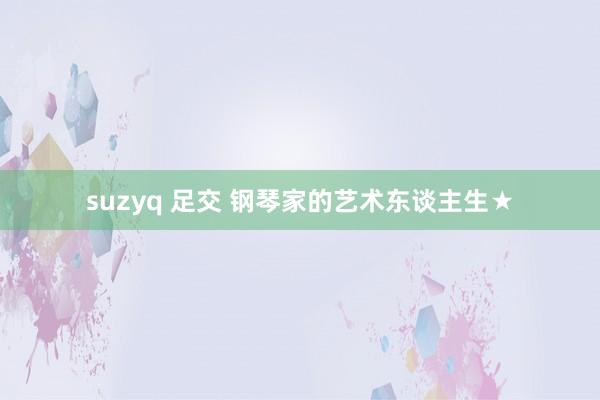 suzyq 足交 钢琴家的艺术东谈主生★