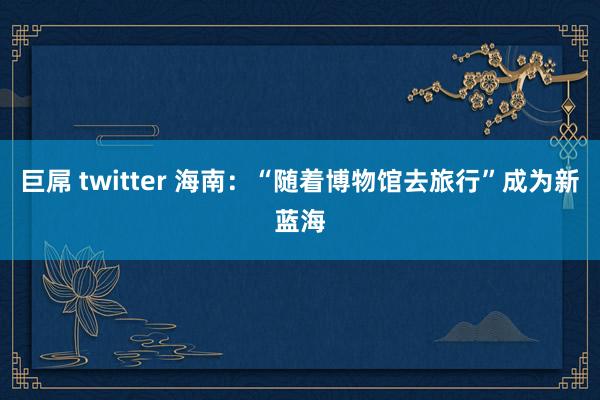 巨屌 twitter 海南：“随着博物馆去旅行”成为新蓝海