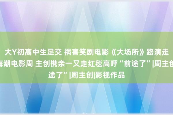 大Y初高中生足交 祸害笑剧电影《大场所》路演走进阿那亚海潮电影周 主创携亲一又走红毯高呼“前途了”|周主创|影视作品