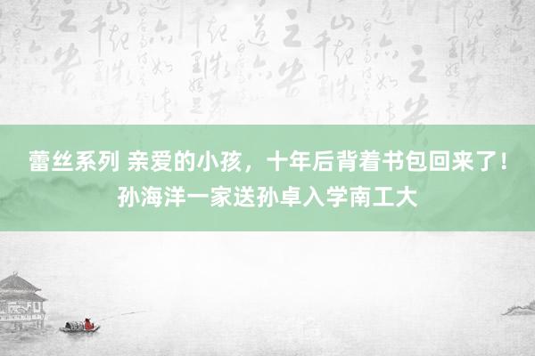 蕾丝系列 亲爱的小孩，十年后背着书包回来了！孙海洋一家送孙卓入学南工大