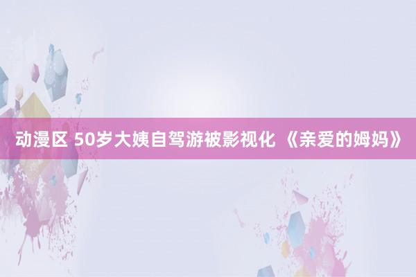 动漫区 50岁大姨自驾游被影视化 《亲爱的姆妈》