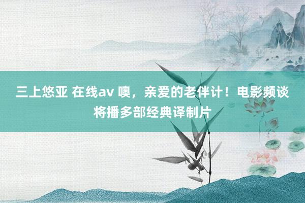 三上悠亚 在线av 噢，亲爱的老伴计！电影频谈将播多部经典译制片