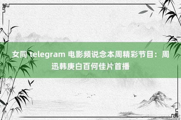 女同 telegram 电影频说念本周精彩节目：周迅韩庚白百何佳片首播