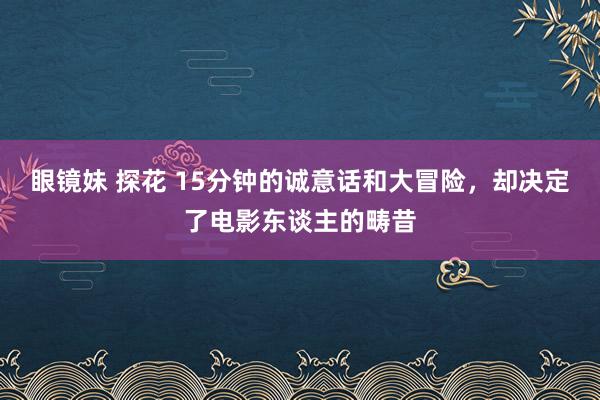 眼镜妹 探花 15分钟的诚意话和大冒险，却决定了电影东谈主的畴昔