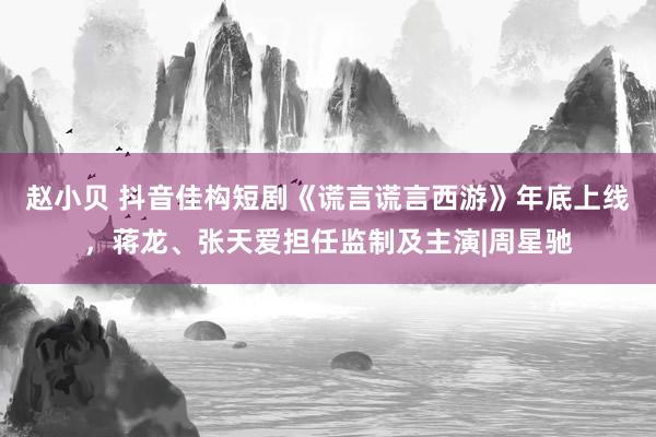 赵小贝 抖音佳构短剧《谎言谎言西游》年底上线，蒋龙、张天爱担任监制及主演|周星驰