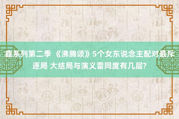 鑫系列第二季 《沸腾颂》5个女东说念主配对最斥逐局 大结局与演义雷同度有几层?