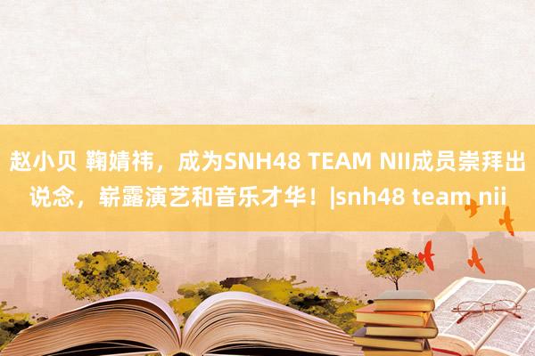 赵小贝 鞠婧祎，成为SNH48 TEAM NII成员崇拜出说念，崭露演艺和音乐才华！|snh48 team nii