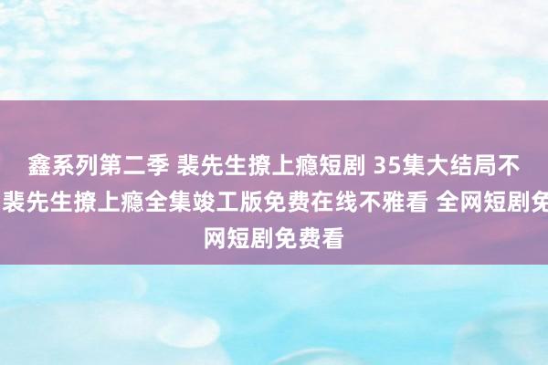 鑫系列第二季 裴先生撩上瘾短剧 35集大结局不雅看 裴先生撩上瘾全集竣工版免费在线不雅看 全网短剧免费看