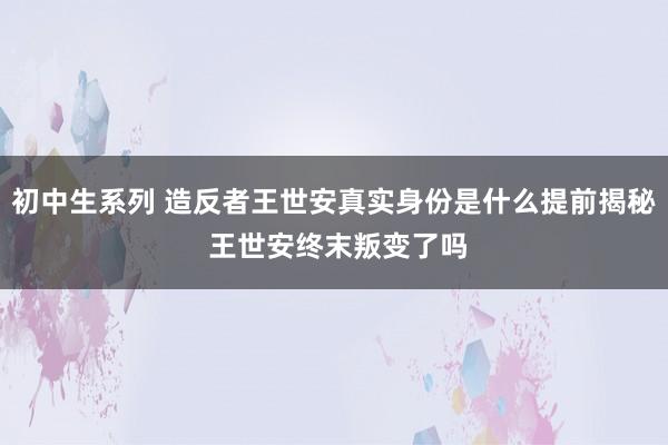 初中生系列 造反者王世安真实身份是什么提前揭秘 王世安终末叛变了吗