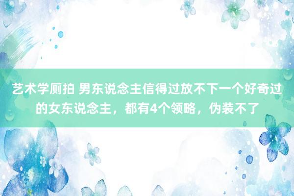 艺术学厕拍 男东说念主信得过放不下一个好奇过的女东说念主，都有4个领略，伪装不了