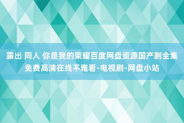 露出 同人 你是我的荣耀百度网盘资源国产剧全集免费高清在线不雅看-电视剧-网盘小站