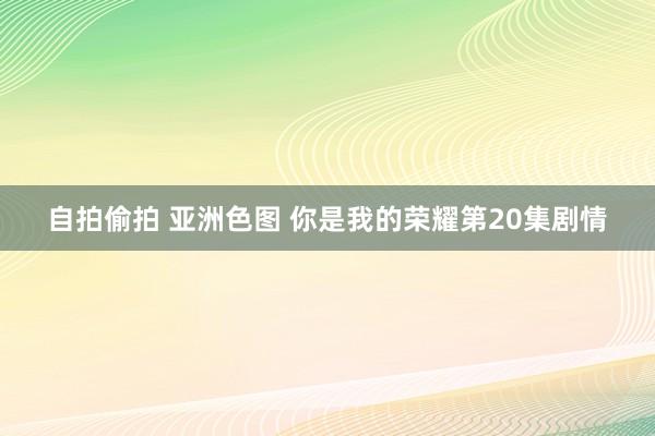 自拍偷拍 亚洲色图 你是我的荣耀第20集剧情