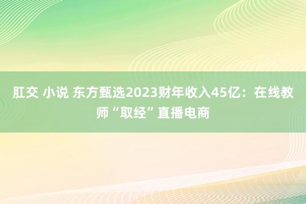 肛交 小说 东方甄选2023财年收入45亿：在线教师“取经”直播电商