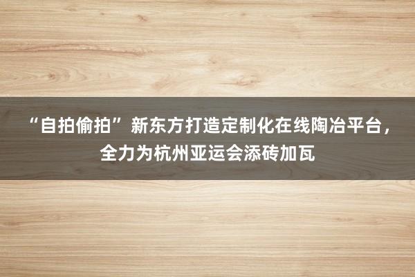 “自拍偷拍” 新东方打造定制化在线陶冶平台，全力为杭州亚运会添砖加瓦