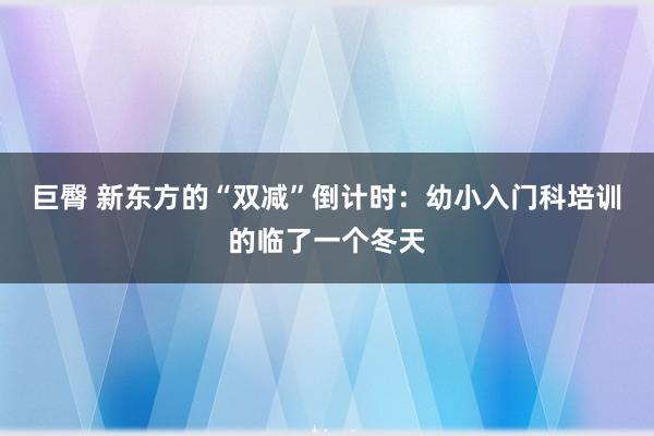 巨臀 新东方的“双减”倒计时：幼小入门科培训的临了一个冬天