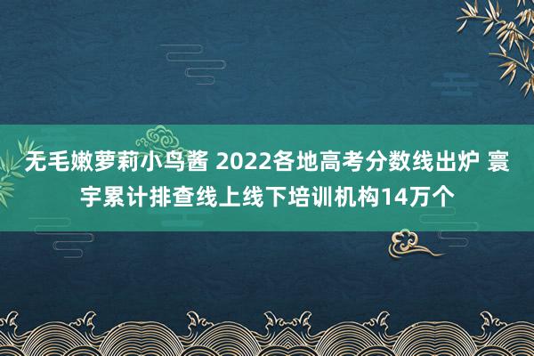 无毛嫩萝莉小鸟酱 2022各地高考分数线出炉 寰宇累计排查线上线下培训机构14万个