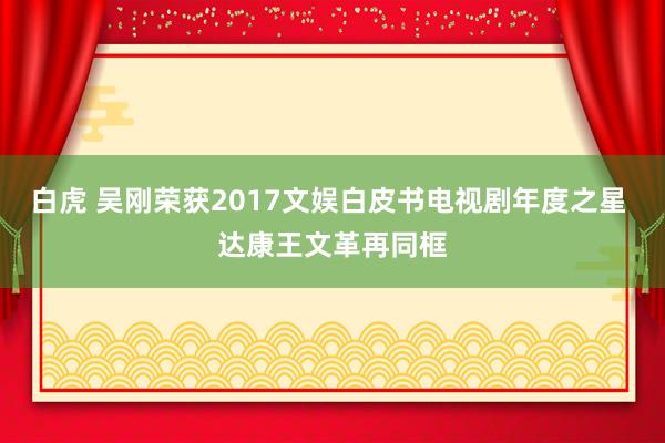 白虎 吴刚荣获2017文娱白皮书电视剧年度之星 达康王文革再同框