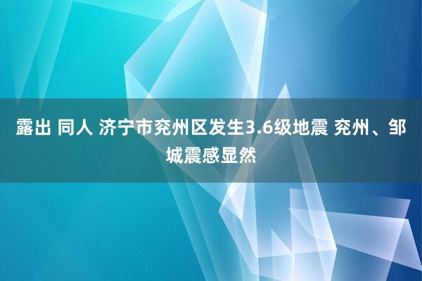 露出 同人 济宁市兖州区发生3.6级地震 兖州、邹城震感显然