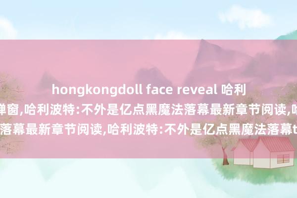 hongkongdoll face reveal 哈利波特:不外是亿点黑魔法落幕无弹窗，哈利波特:不外是亿点黑魔法落幕最新章节阅读，哈利波特:不外是亿点黑魔法落幕txt全集