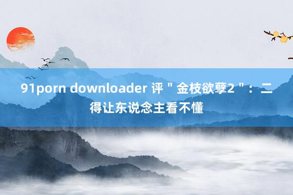 91porn downloader 评＂金枝欲孽2＂：二得让东说念主看不懂