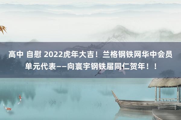 高中 自慰 2022虎年大吉！兰格钢铁网华中会员单元代表——向寰宇钢铁届同仁贺年！！