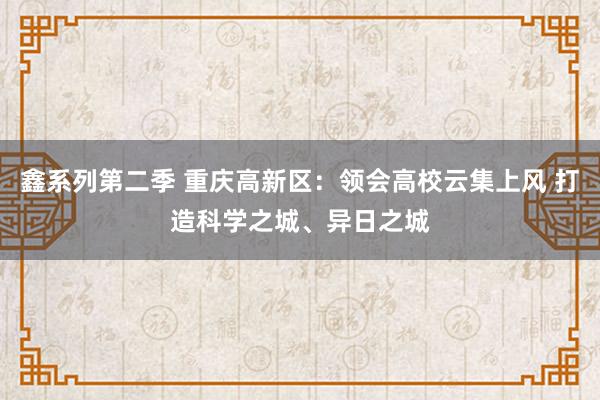 鑫系列第二季 重庆高新区：领会高校云集上风 打造科学之城、异日之城