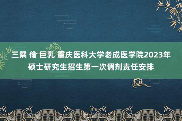 三隅 倫 巨乳 重庆医科大学老成医学院2023年硕士研究生招生第一次调剂责任安排