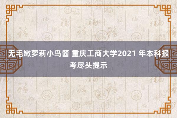 无毛嫩萝莉小鸟酱 重庆工商大学2021 年本科报考尽头提示