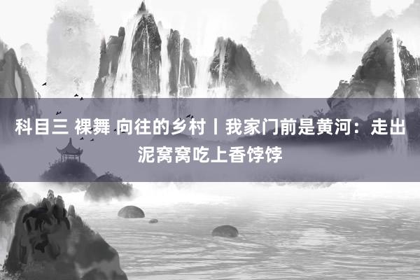 科目三 裸舞 向往的乡村丨我家门前是黄河：走出泥窝窝吃上香饽饽