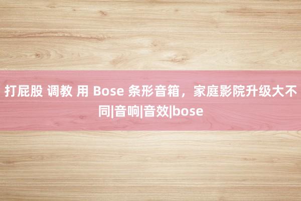 打屁股 调教 用 Bose 条形音箱，家庭影院升级大不同|音响|音效|bose