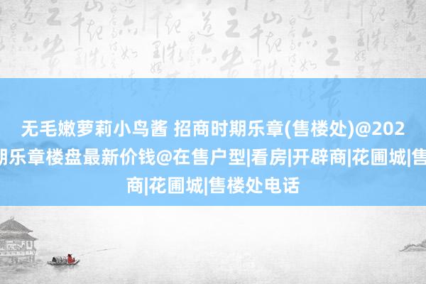 无毛嫩萝莉小鸟酱 招商时期乐章(售楼处)@2024招商时期乐章楼盘最新价钱@在售户型|看房|开辟商|花圃城|售楼处电话